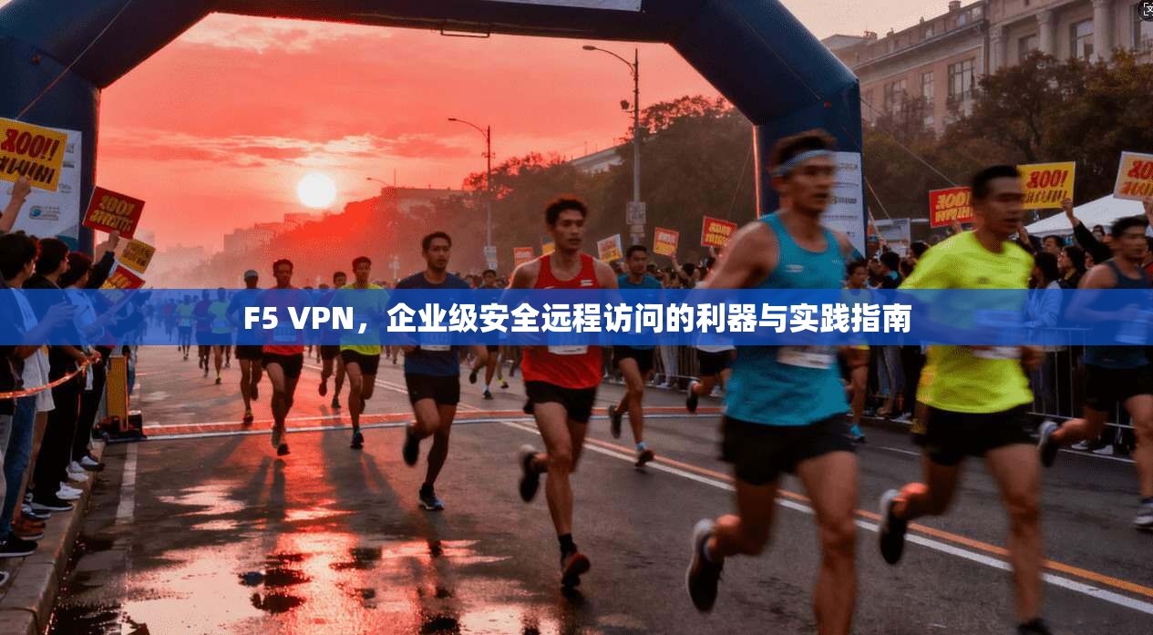F5 VPN，企业级安全远程访问的利器与实践指南
