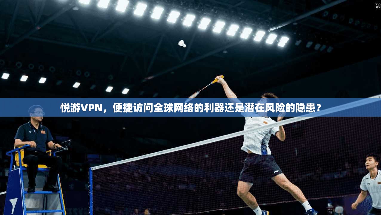 悦游VPN,便捷访问全球网络的利器还是潜在风险的隐患?