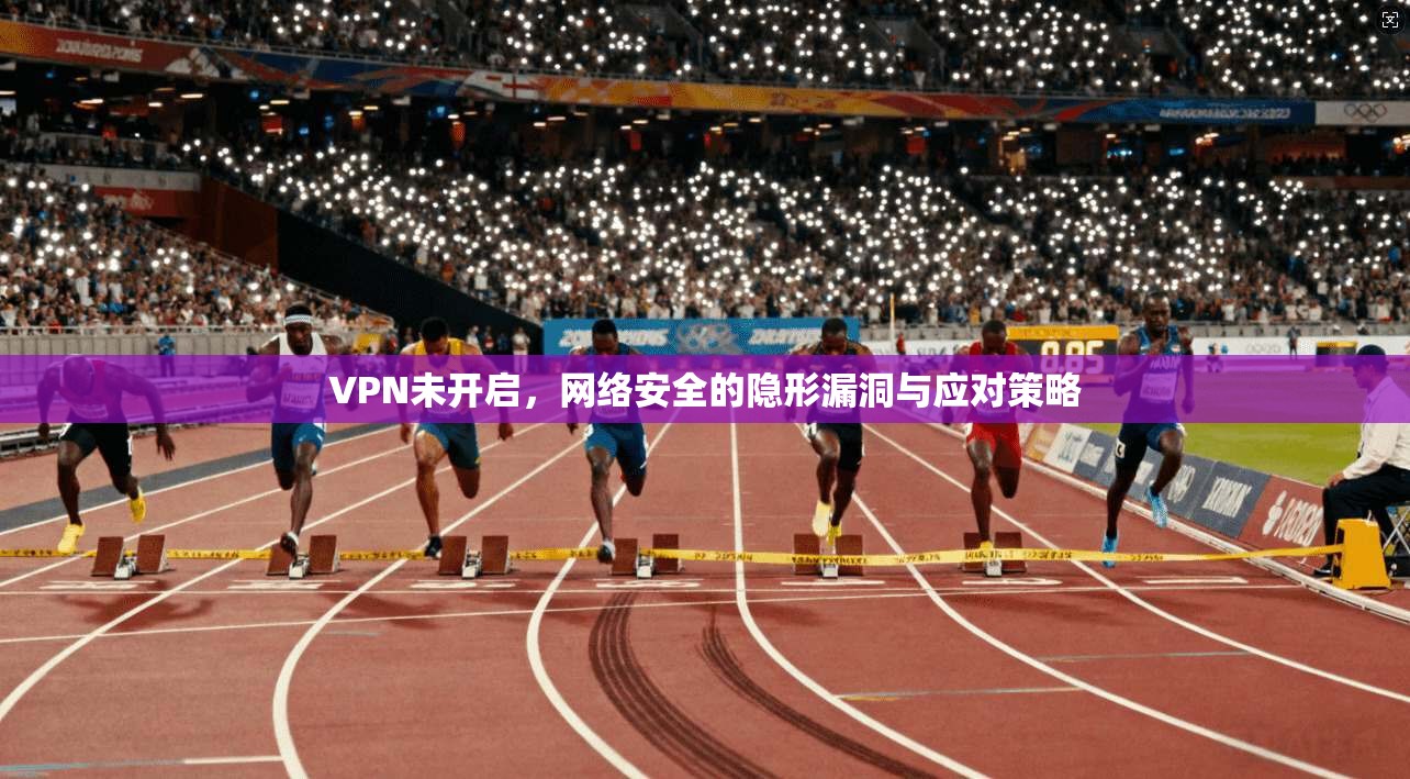 VPN未开启，网络安全的隐形漏洞与应对策略