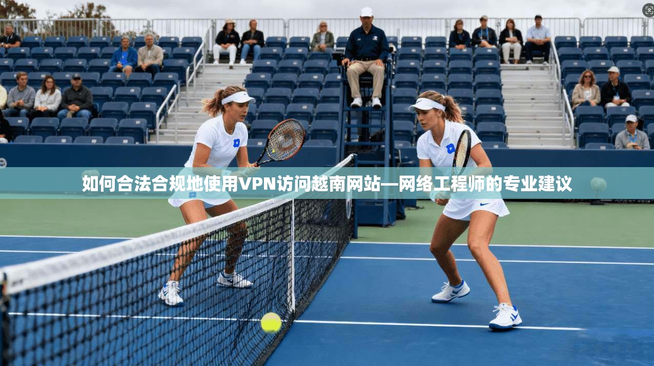 如何合法合规地使用VPN访问越南网站—网络工程师的专业建议