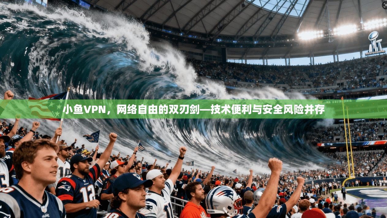 小鱼VPN，网络自由的双刃剑—技术便利与安全风险并存