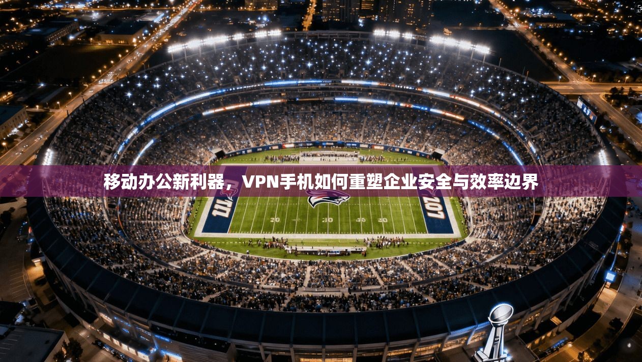 移动办公新利器，VPN手机如何重塑企业安全与效率边界