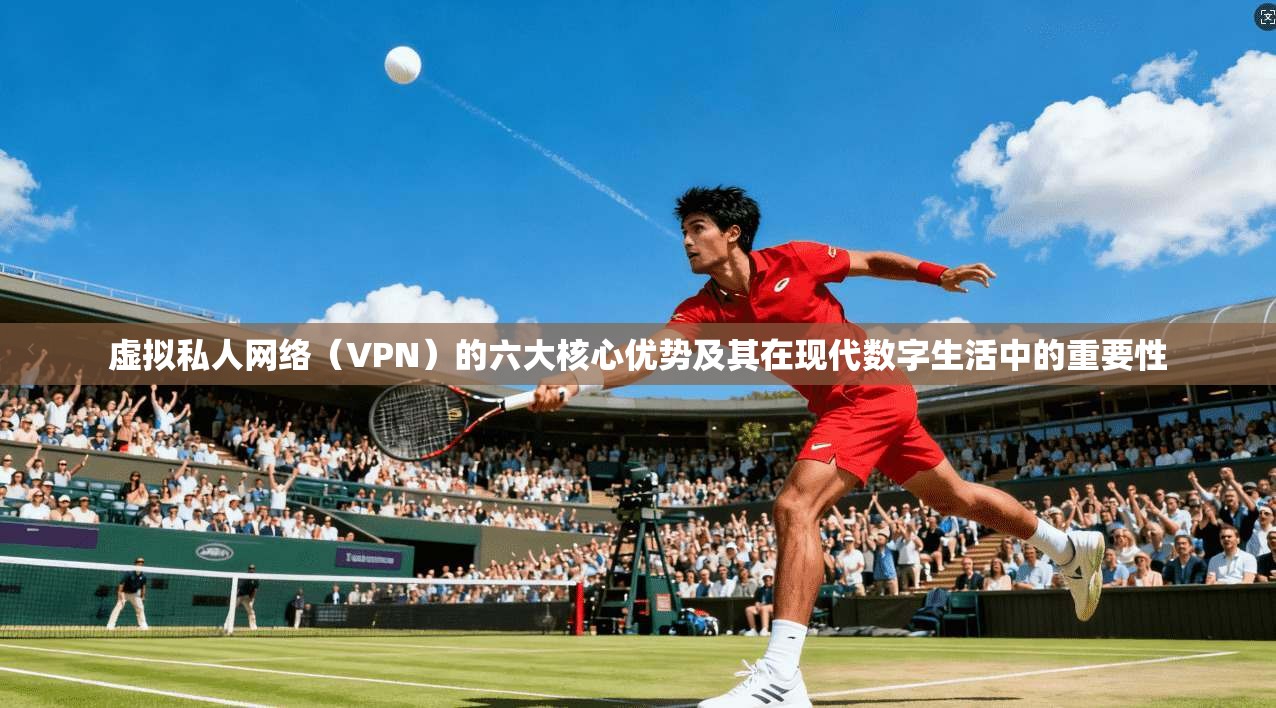虚拟私人网络（VPN）的六大核心优势及其在现代数字生活中的重要性