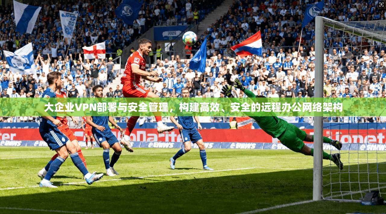 大企业VPN部署与安全管理，构建高效、安全的远程办公网络架构