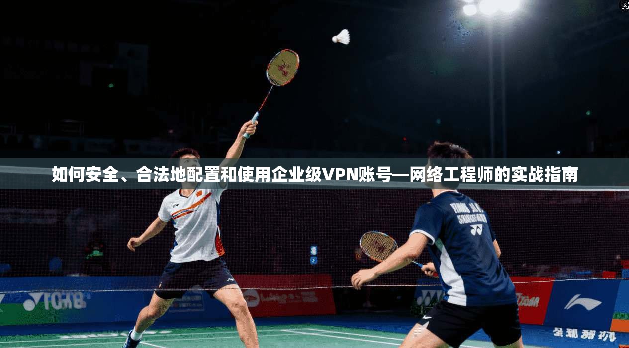 如何安全、合法地配置和使用企业级VPN账号—网络工程师的实战指南