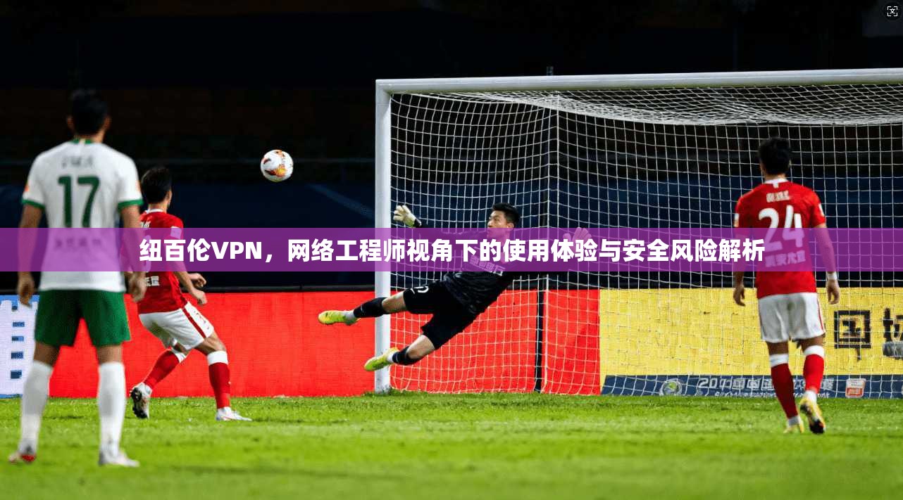 纽百伦VPN,网络工程师视角下的使用体验与安全风险解析 纽百伦VPN,网络工程师视角下的使用体验与安全风险解析