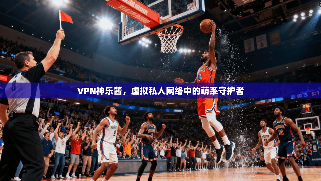 VPN神乐酱,虚拟私人网络中的萌系守护者 VPN神乐酱,虚拟私人网络中的萌系守护者