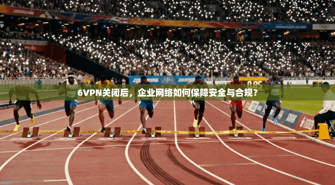 6VPN关闭后,企业网络如何保障安全与合规? 6VPN关闭后,企业网络如何保障安全与合规?