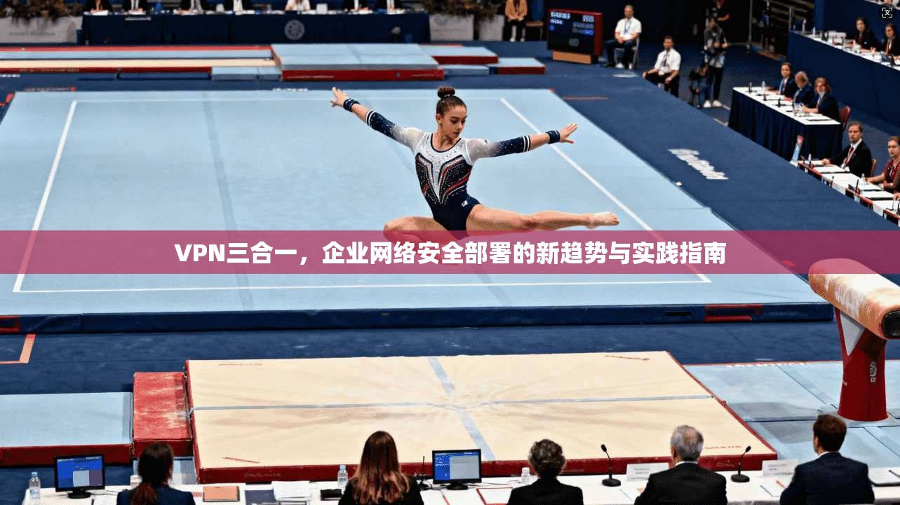 VPN三合一，企业网络安全部署的新趋势与实践指南