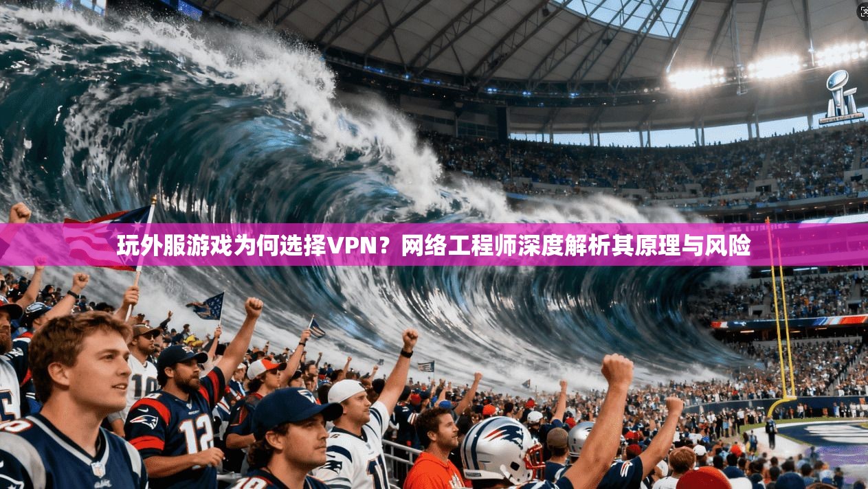 玩外服游戏为何选择VPN？网络工程师深度解析其原理与风险
