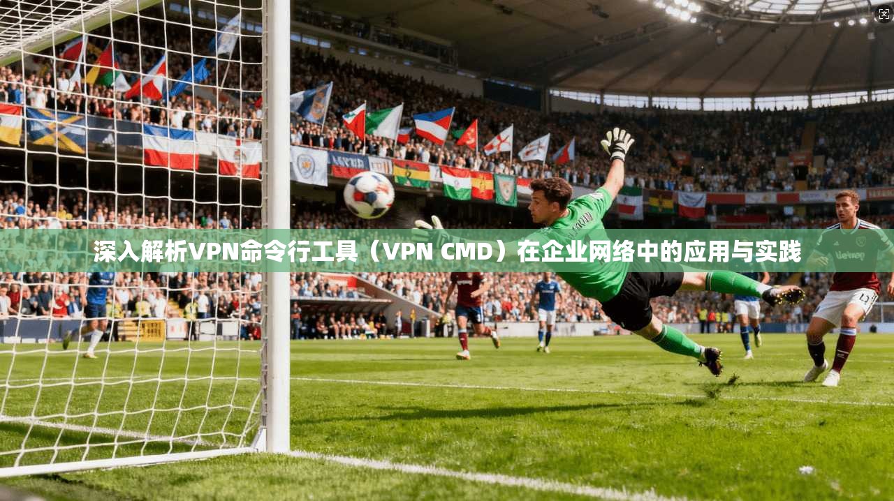 深入解析VPN命令行工具（VPN CMD）在企业网络中的应用与实践