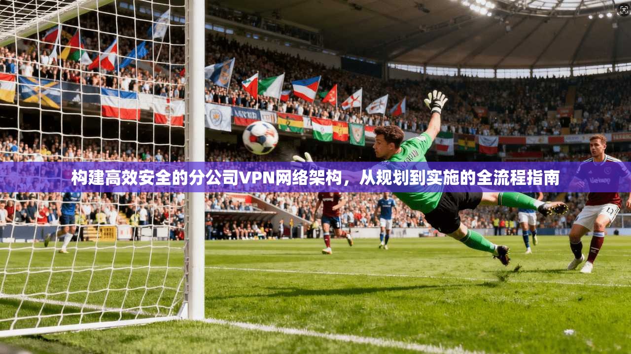 构建高效安全的分公司VPN网络架构，从规划到实施的全流程指南