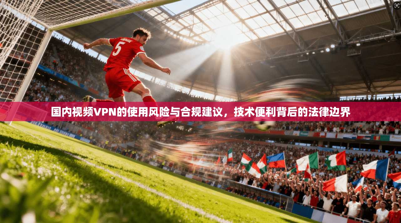 国内视频VPN的使用风险与合规建议，技术便利背后的法律边界