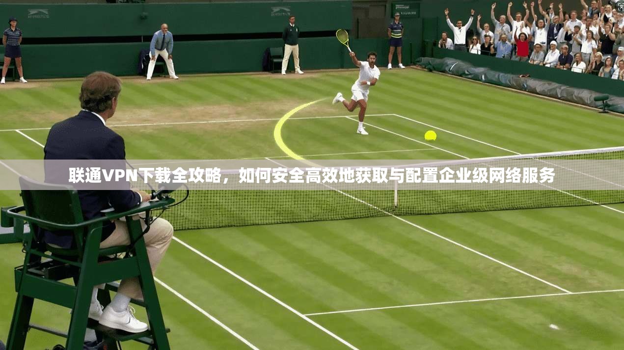 联通VPN下载全攻略，如何安全高效地获取与配置企业级网络服务
