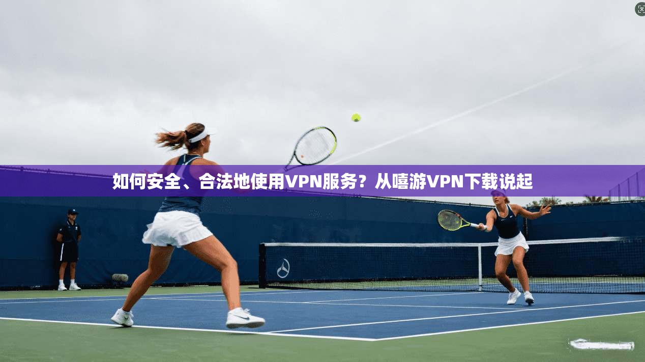如何安全、合法地使用VPN服务？从嘻游VPN下载说起
