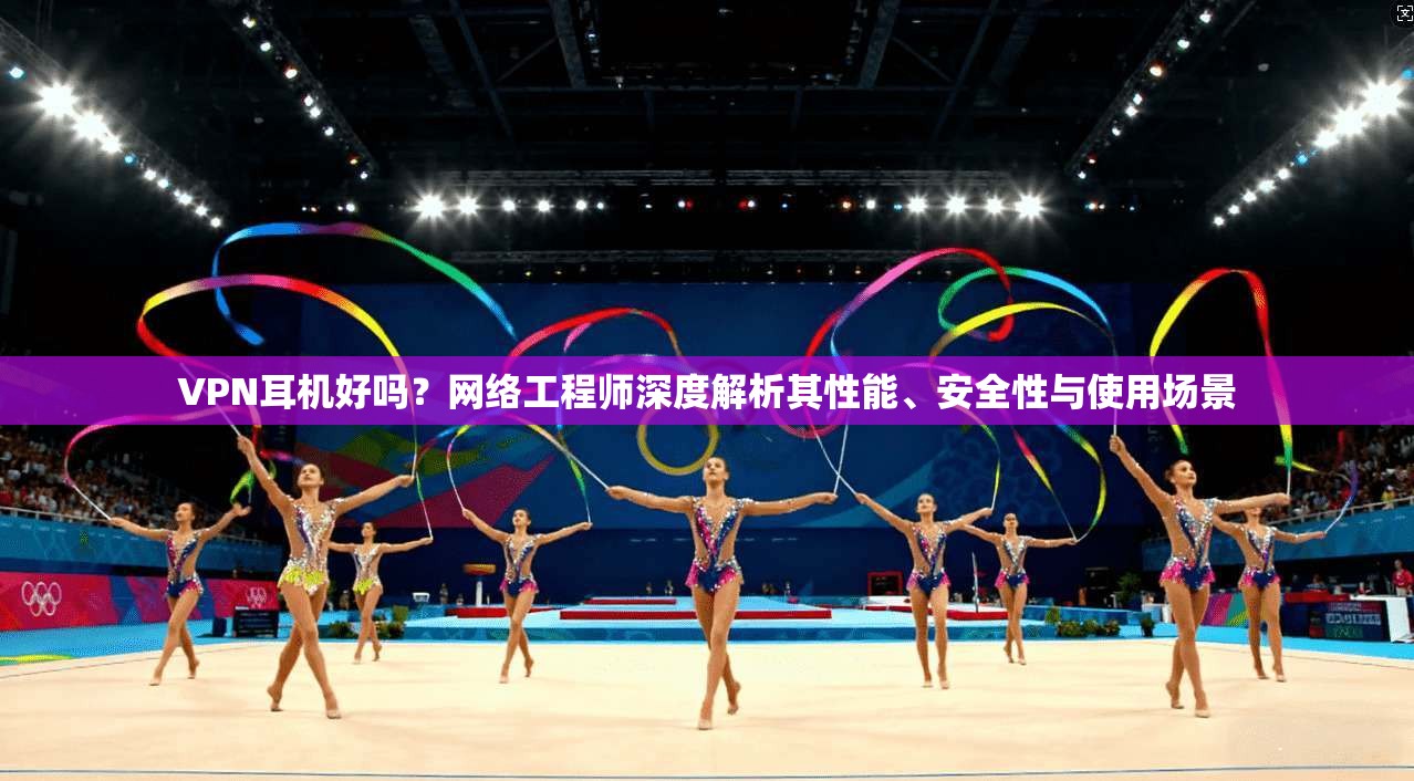 VPN耳机好吗？网络工程师深度解析其性能、安全性与使用场景