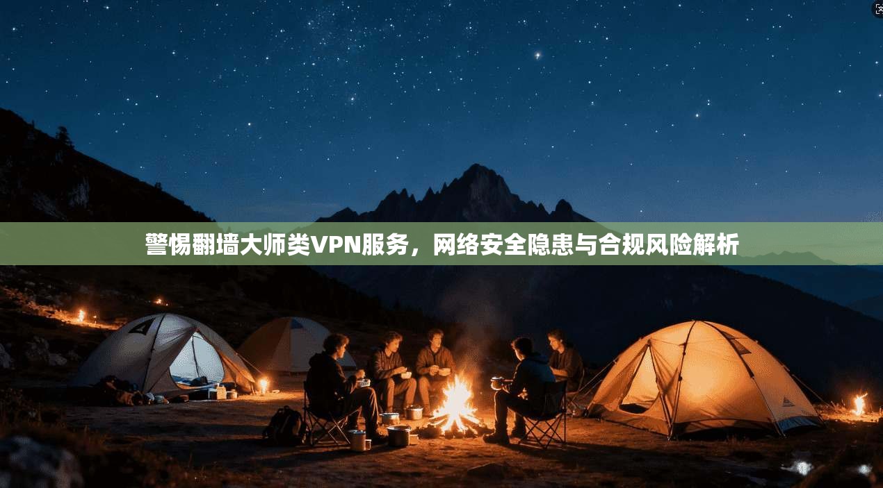 警惕翻墙大师类VPN服务，网络安全隐患与合规风险解析