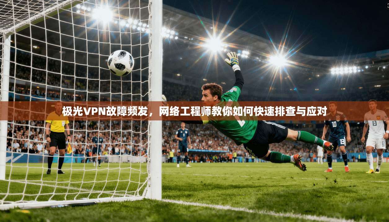 极光VPN故障频发，网络工程师教你如何快速排查与应对