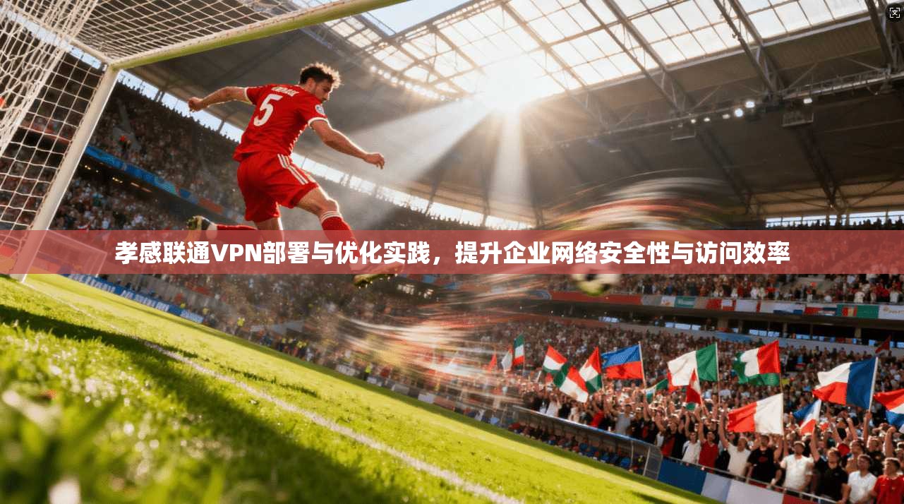 孝感联通VPN部署与优化实践，提升企业网络安全性与访问效率