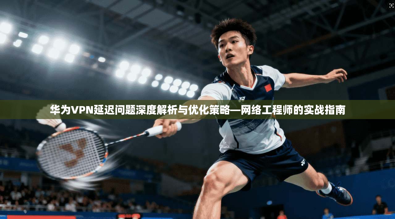 华为VPN延迟问题深度解析与优化策略—网络工程师的实战指南