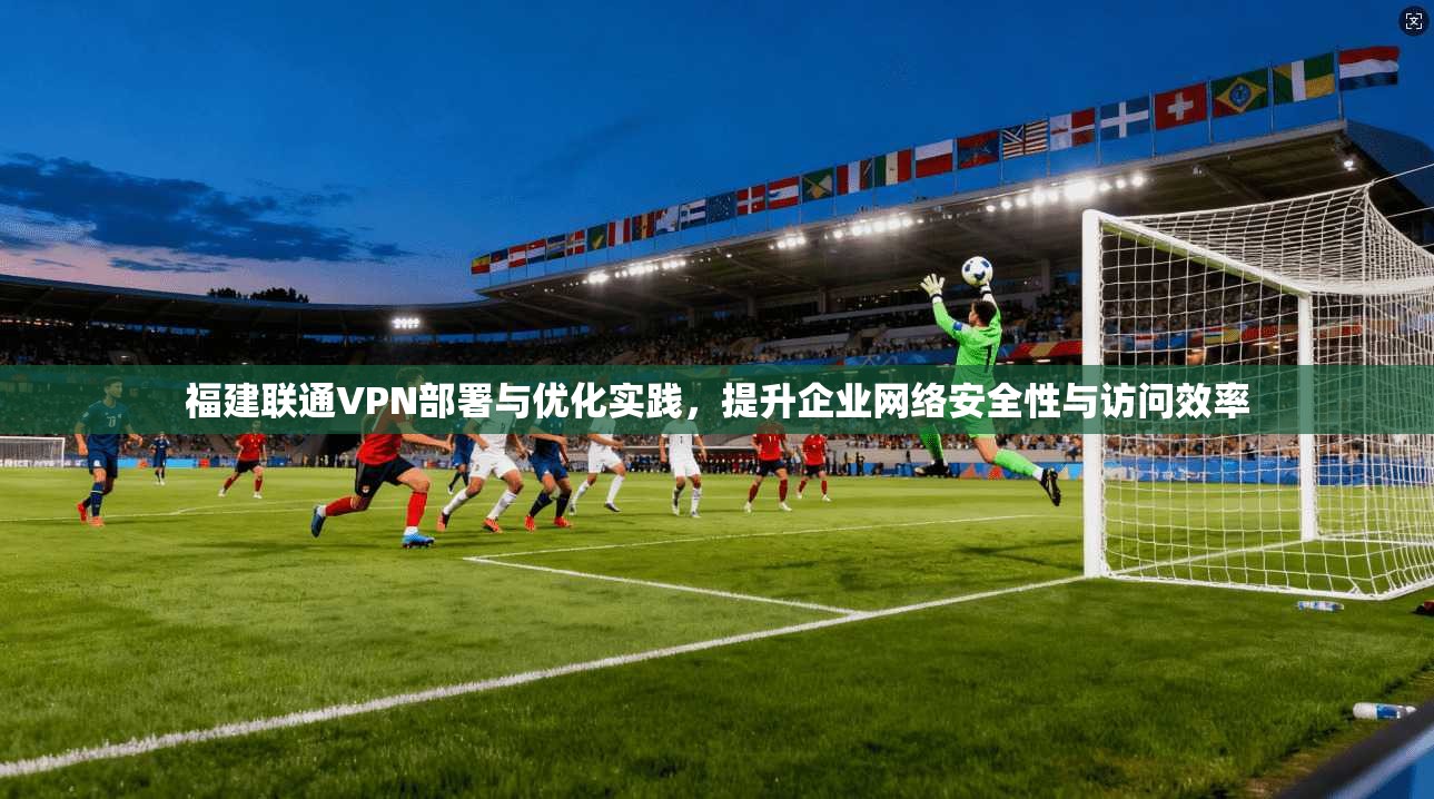 福建联通VPN部署与优化实践，提升企业网络安全性与访问效率