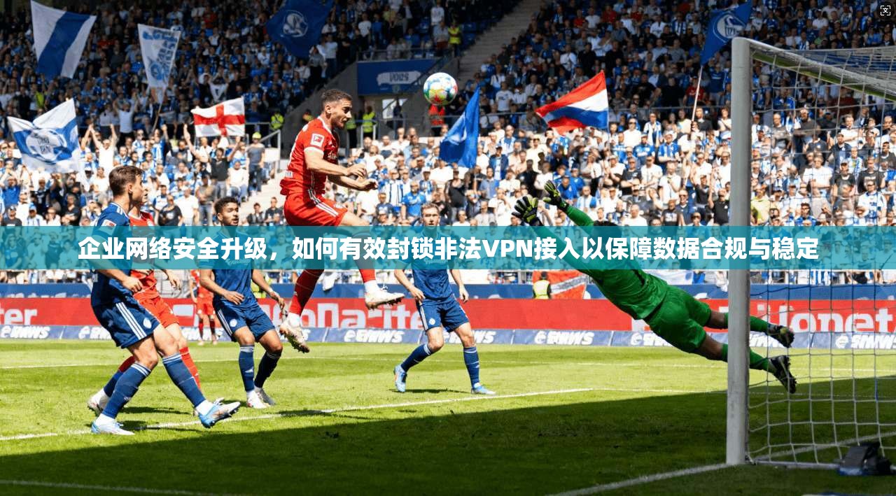 企业网络安全升级，如何有效封锁非法VPN接入以保障数据合规与稳定