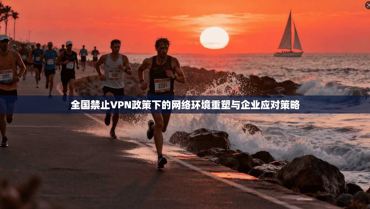 全国禁止VPN政策下的网络环境重塑与企业应对策略