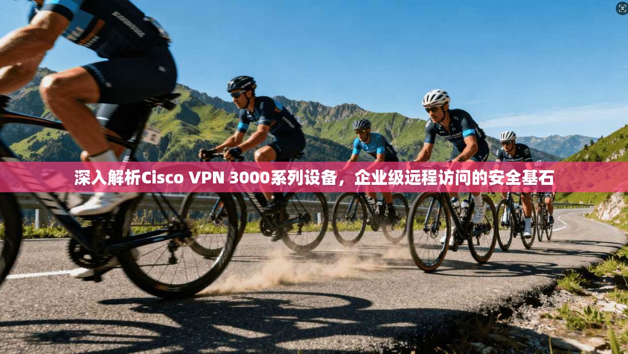 深入解析Cisco VPN 3000系列设备，企业级远程访问的安全基石