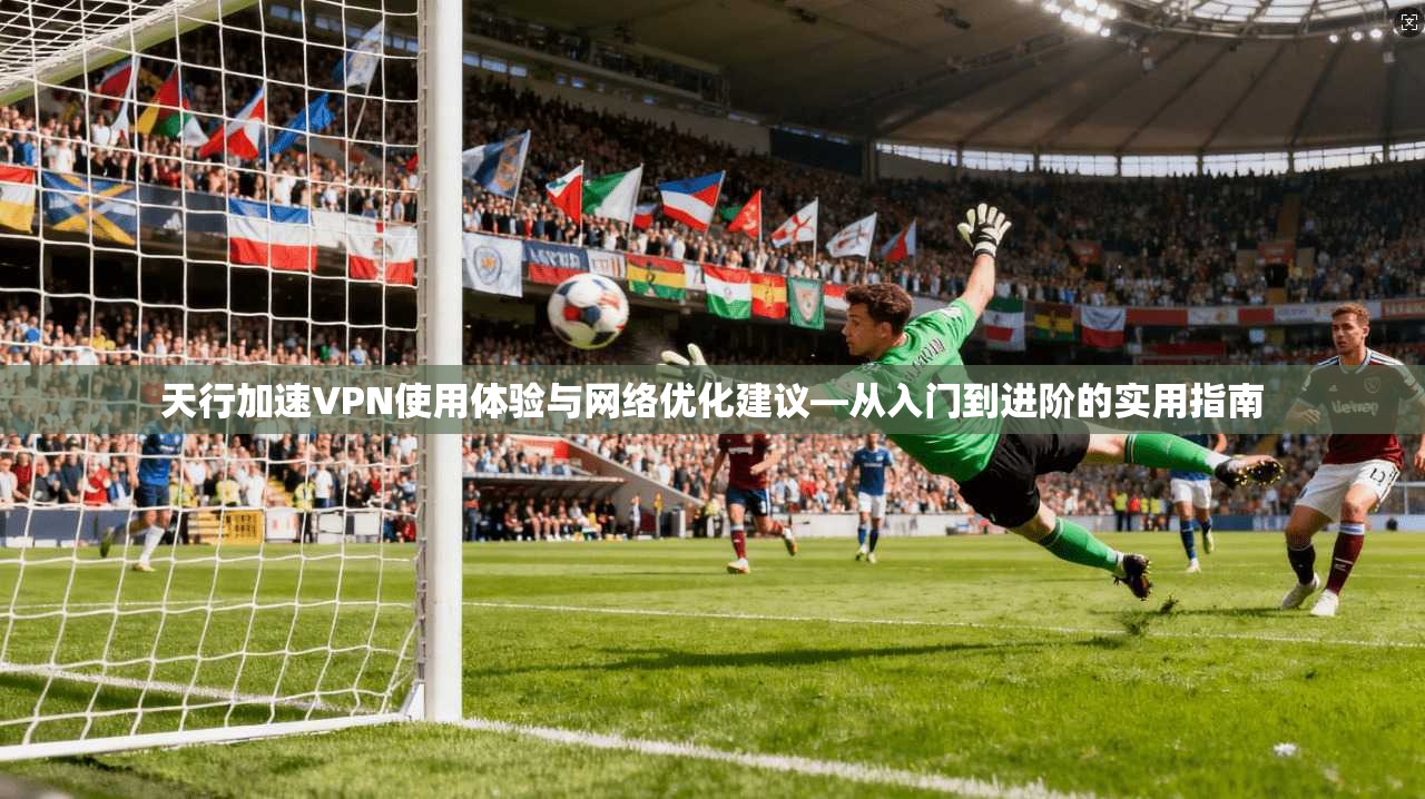 天行加速VPN使用体验与网络优化建议—从入门到进阶的实用指南
