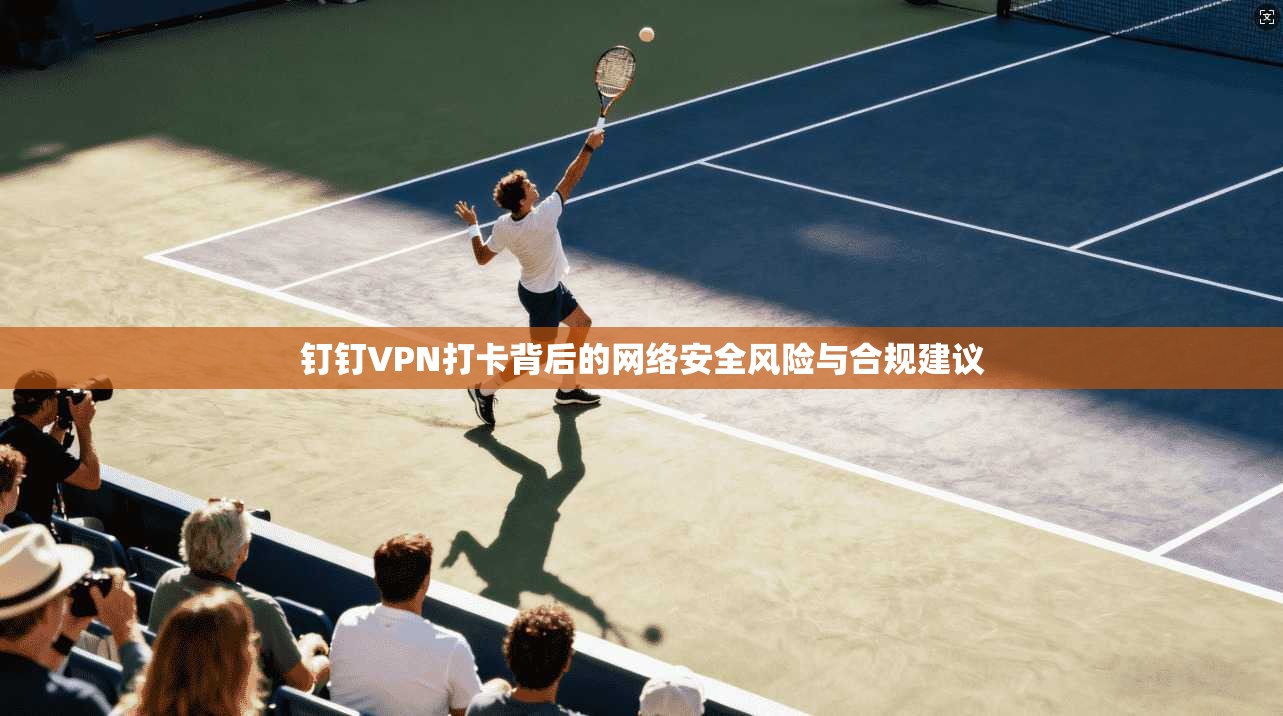 钉钉VPN打卡背后的网络安全风险与合规建议