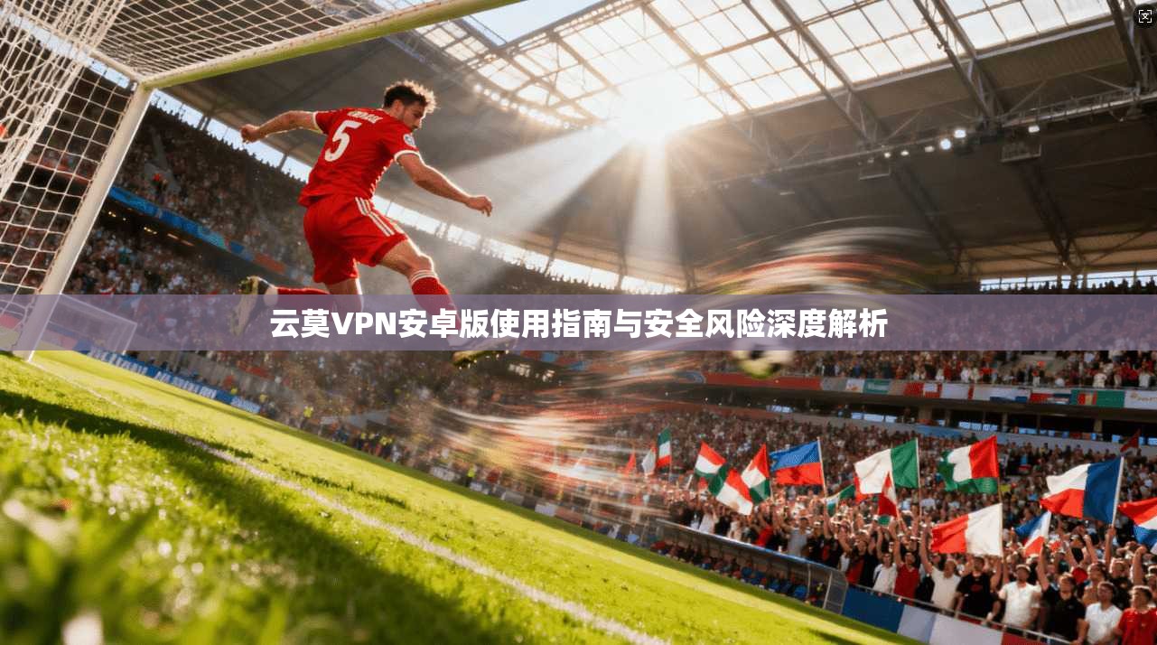 云莫VPN安卓版使用指南与安全风险深度解析