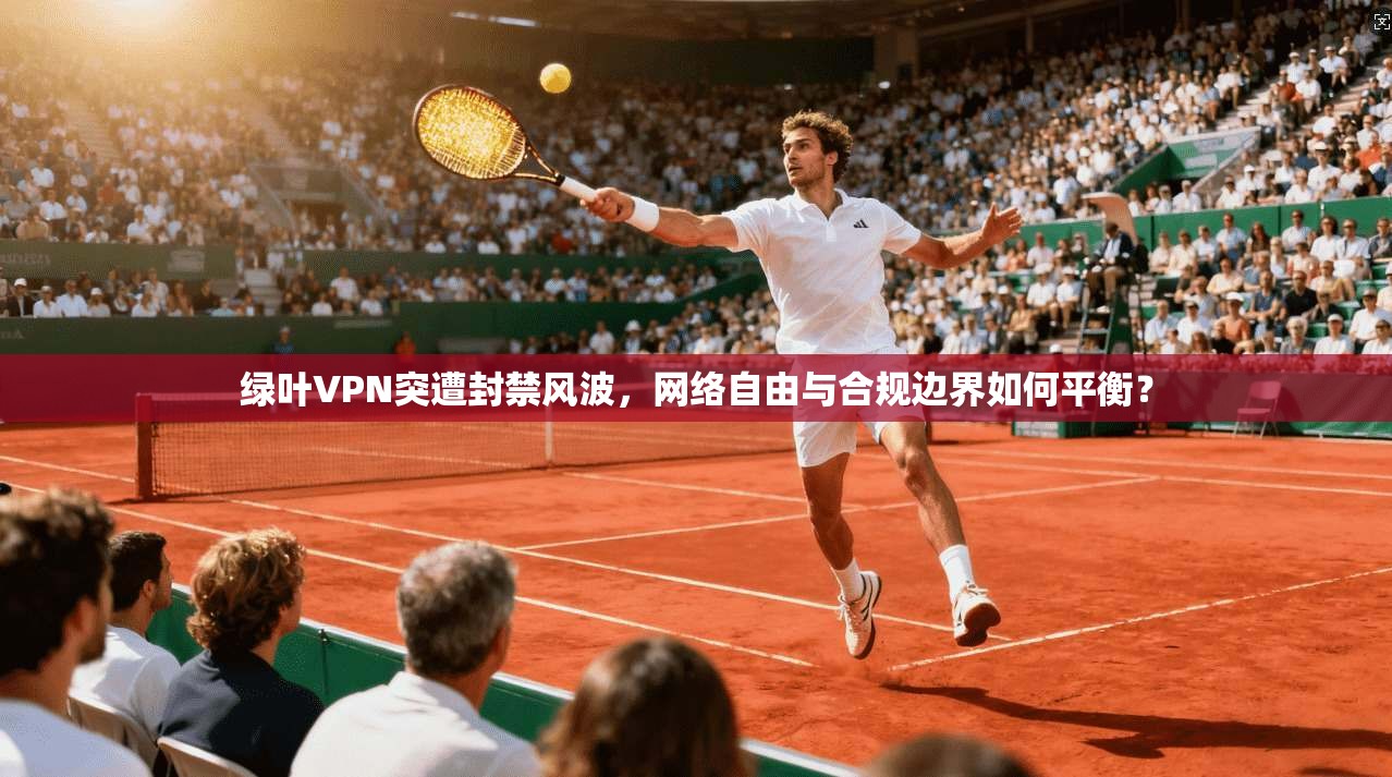 绿叶VPN突遭封禁风波，网络自由与合规边界如何平衡？