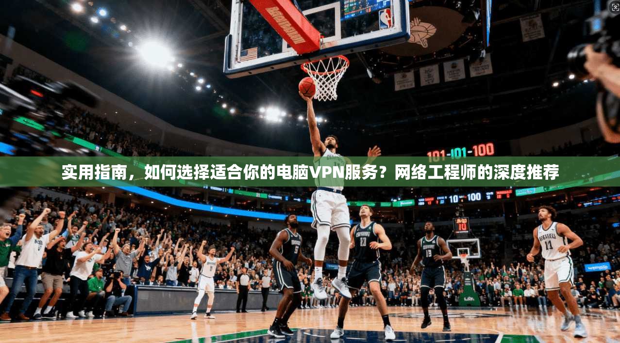 实用指南，如何选择适合你的电脑VPN服务？网络工程师的深度推荐