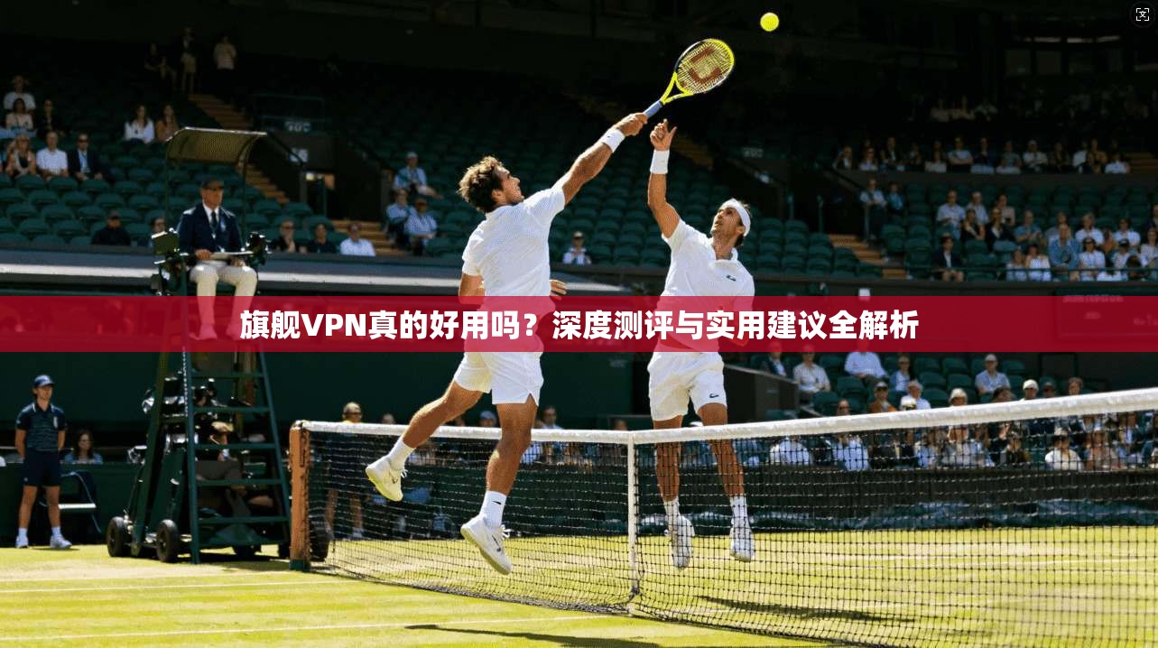 旗舰VPN真的好用吗？深度测评与实用建议全解析