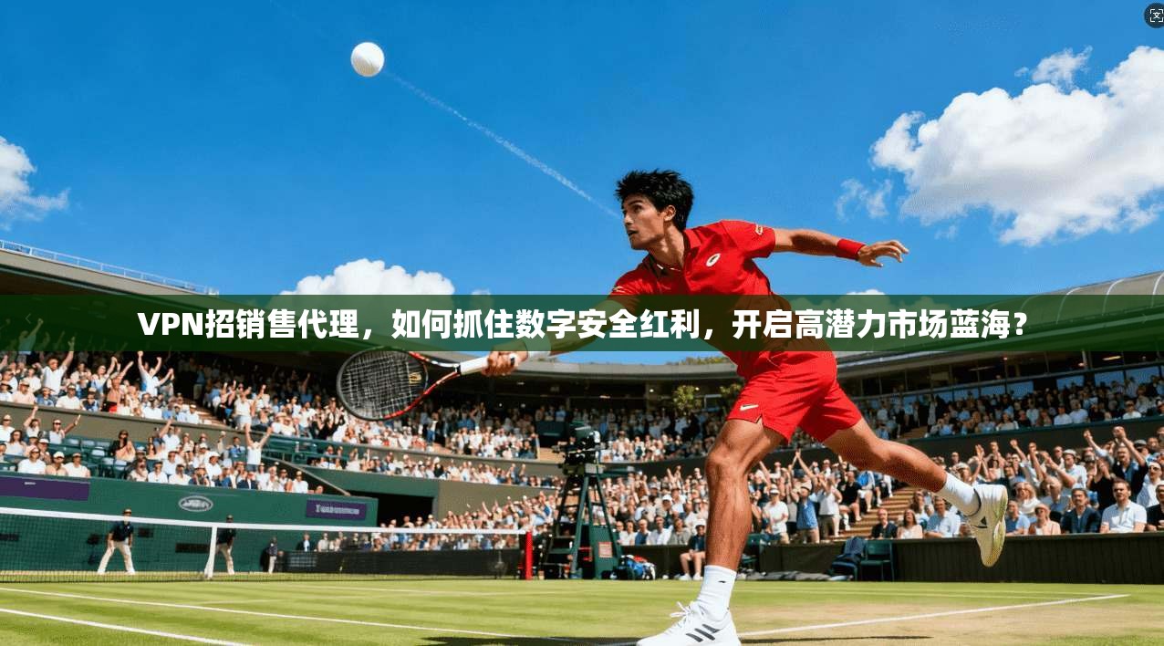 VPN招销售代理，如何抓住数字安全红利，开启高潜力市场蓝海？
