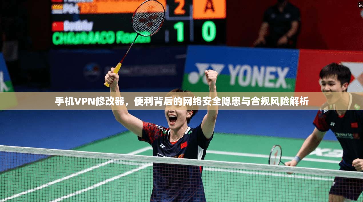手机VPN修改器，便利背后的网络安全隐患与合规风险解析