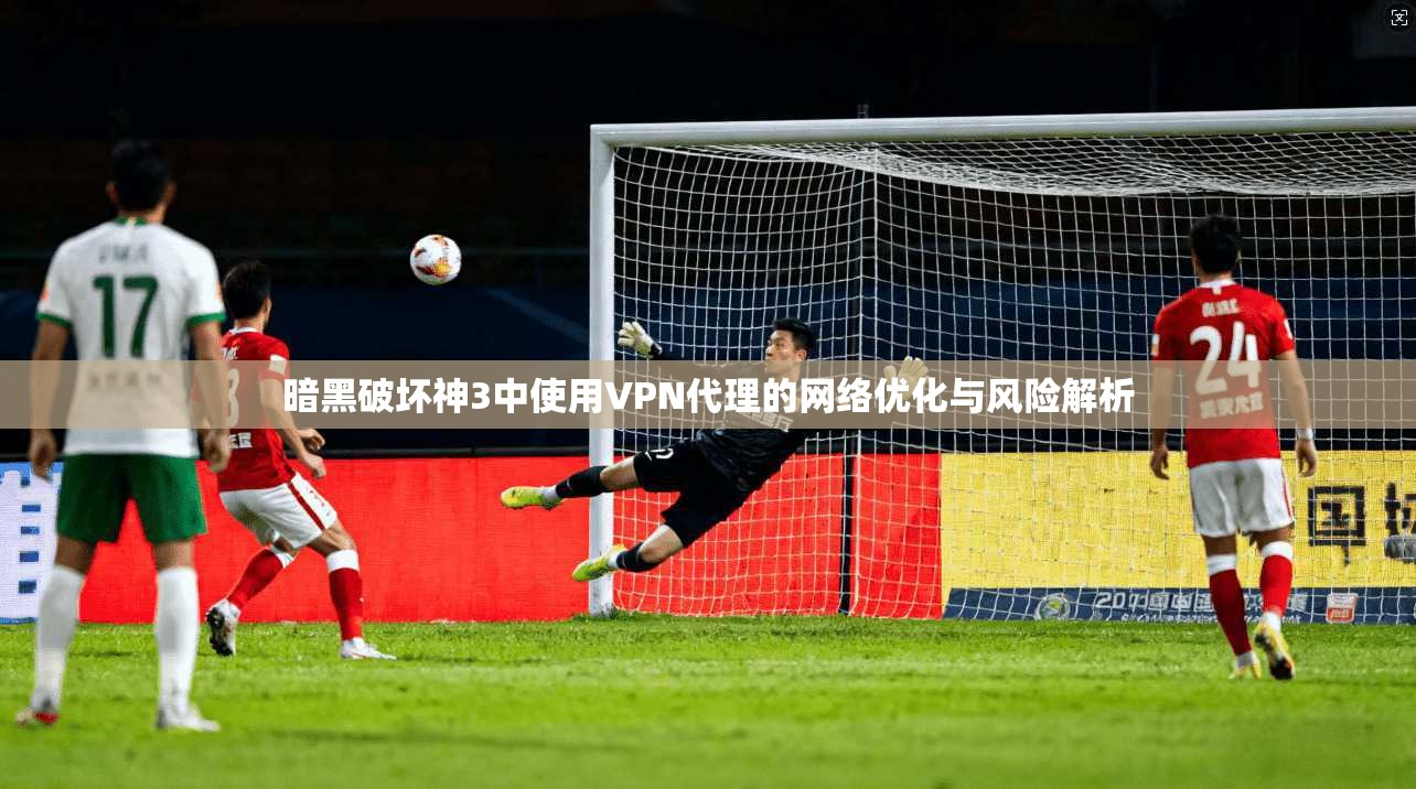 暗黑破坏神3中使用VPN代理的网络优化与风险解析 暗黑破坏神3中使用VPN代理的网络优化与风险解析