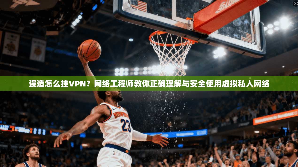 误造怎么挂VPN？网络工程师教你正确理解与安全使用虚拟私人网络
