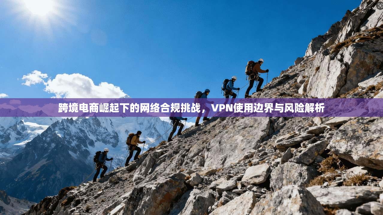 跨境电商崛起下的网络合规挑战，VPN使用边界与风险解析