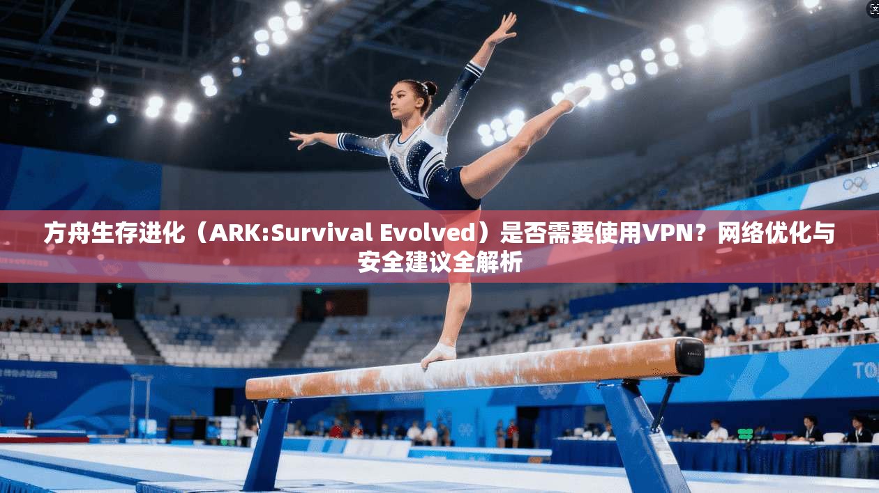 方舟生存进化（ARK:Survival Evolved）是否需要使用VPN？网络优化与安全建议全解析