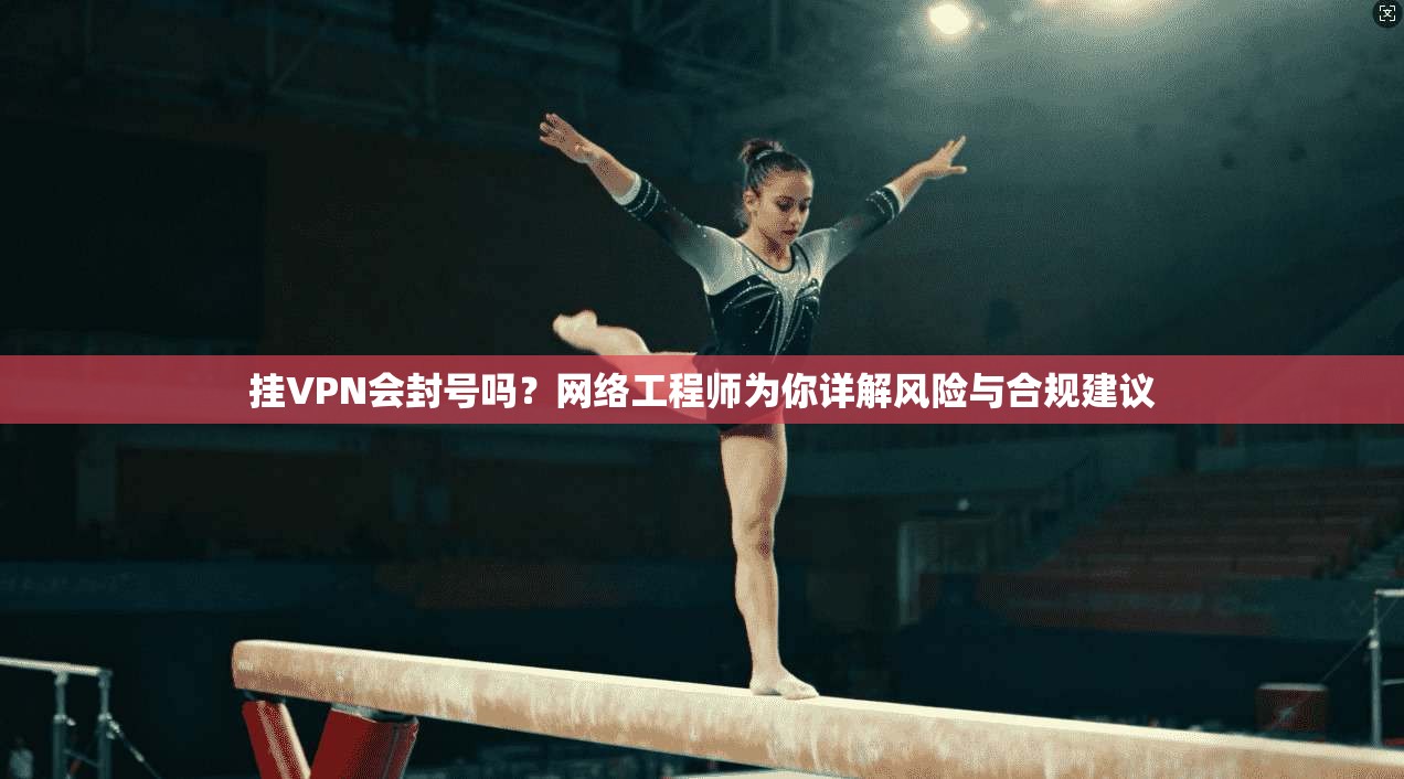 挂VPN会封号吗？网络工程师为你详解风险与合规建议