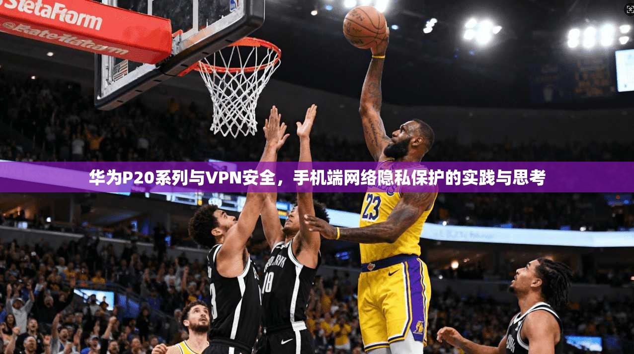 华为P20系列与VPN安全，手机端网络隐私保护的实践与思考