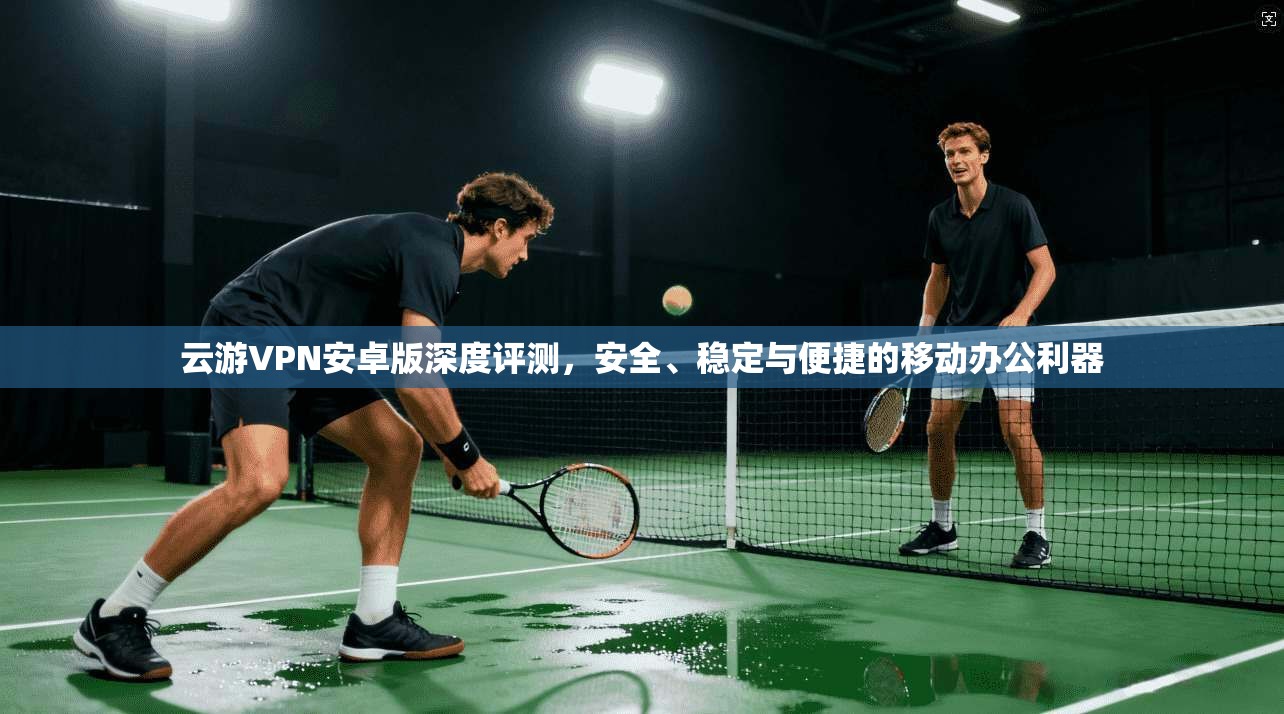 云游VPN安卓版深度评测，安全、稳定与便捷的移动办公利器