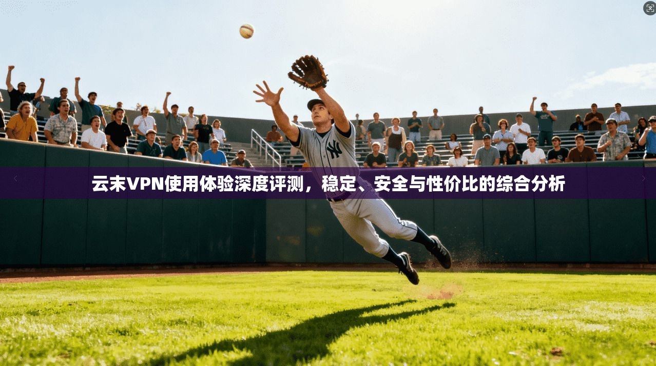 云末VPN使用体验深度评测，稳定、安全与性价比的综合分析