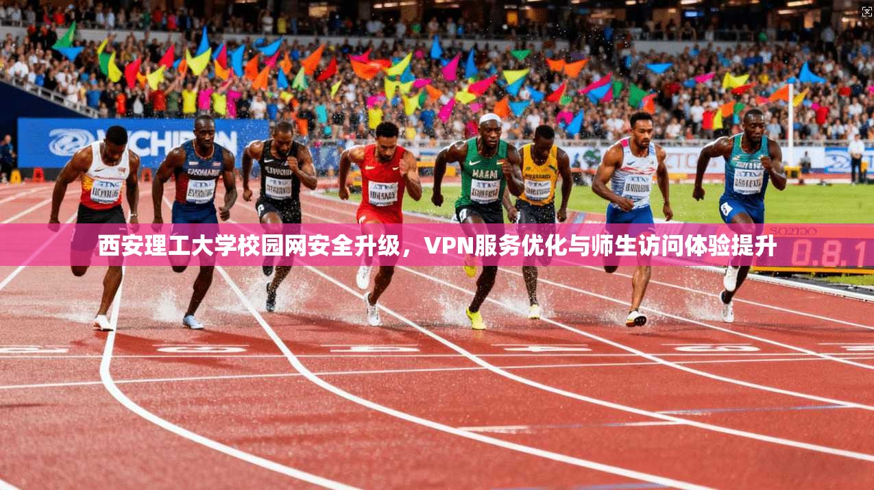 西安理工大学校园网安全升级，VPN服务优化与师生访问体验提升