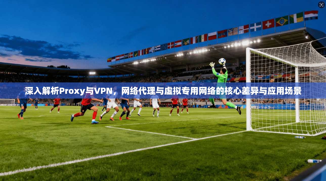 深入解析Proxy与VPN,网络代理与虚拟专用网络的核心差异与应用场景 深入解析Proxy与VPN,网络代理与虚拟专用网络的核心差异与应用场景