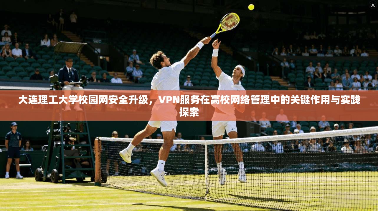大连理工大学校园网安全升级,VPN服务在高校网络管理中的关键作用与实践探索 大连理工大学校园网安全升级,VPN服务在高校网络管理中的关键作用与实践探索