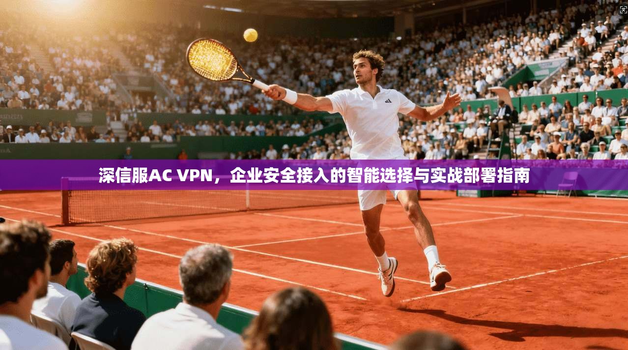 深信服AC VPN,企业安全接入的智能选择与实战部署指南 深信服AC VPN,企业安全接入的智能选择与实战部署指南
