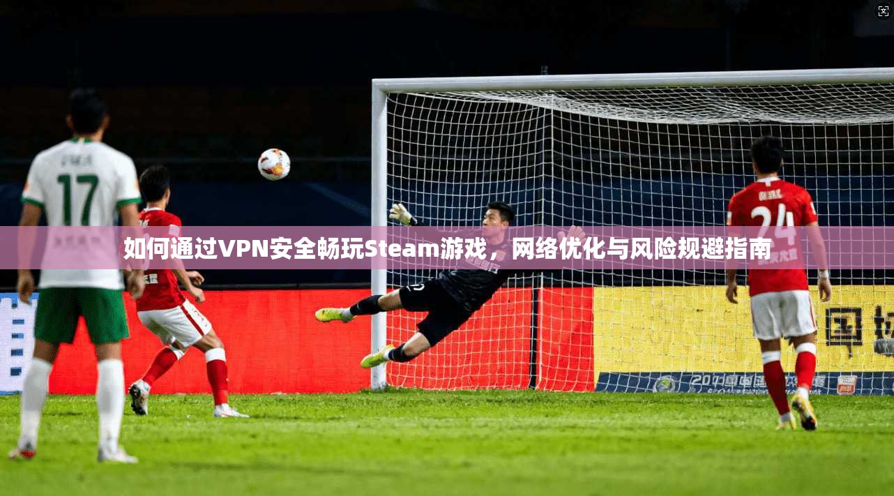 如何通过VPN安全畅玩Steam游戏,网络优化与风险规避指南 如何通过VPN安全畅玩Steam游戏,网络优化与风险规避指南