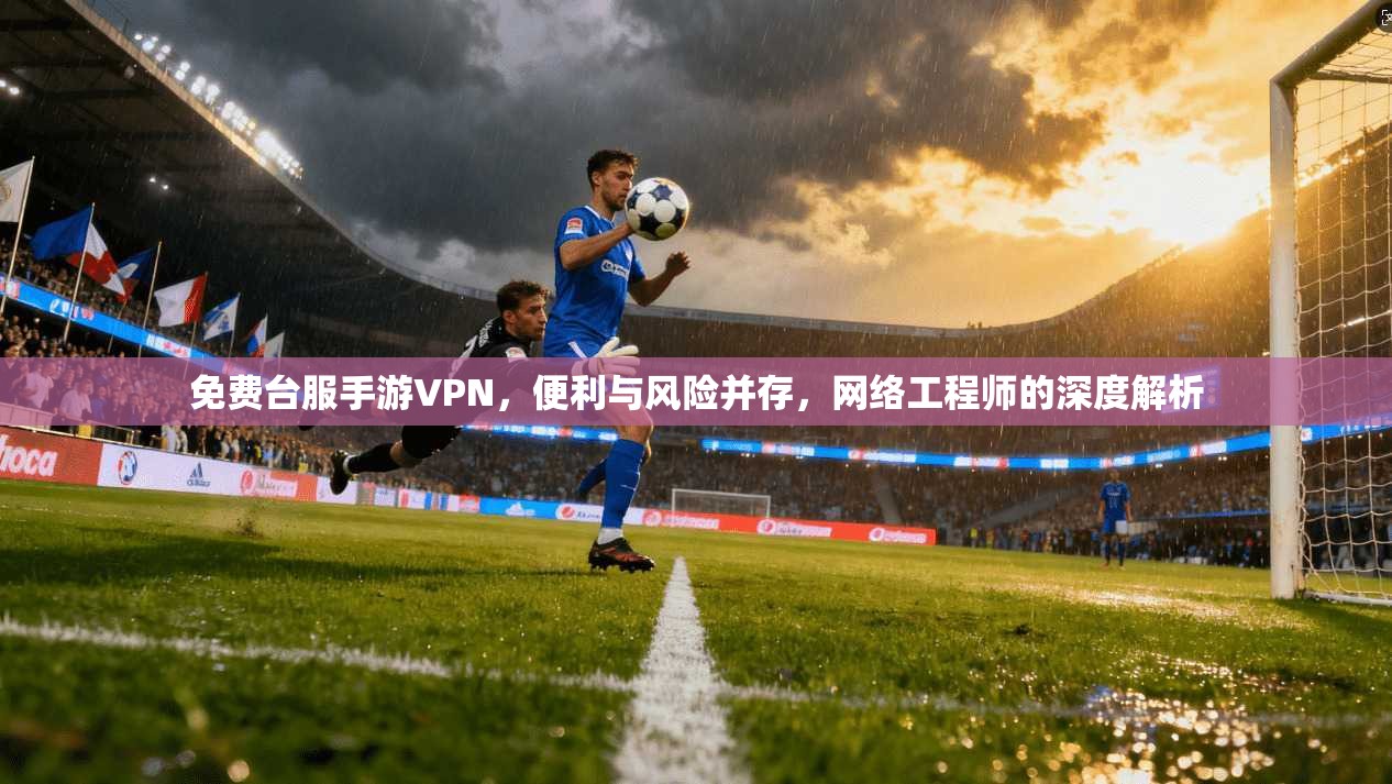免费台服手游VPN，便利与风险并存，网络工程师的深度解析